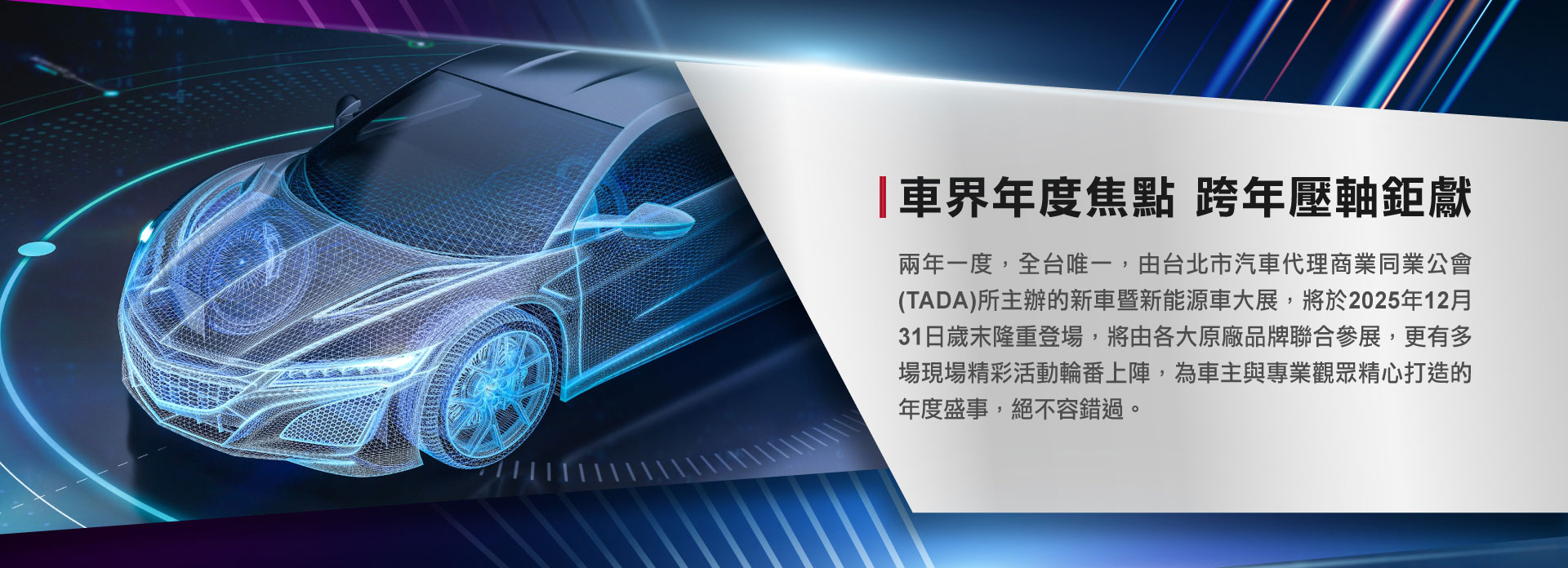 兩年一度，全台唯一，由台北市汽車代理商業同業公會(TDAD)所主辦的新車暨新能源車大展，將於2025年12月31日歲末隆重登場，將由各大原廠品牌聯合參展，更有多場現場精彩活動輪番上陣，為車主與專業觀眾精心打造的年度盛事，絕不容錯過。