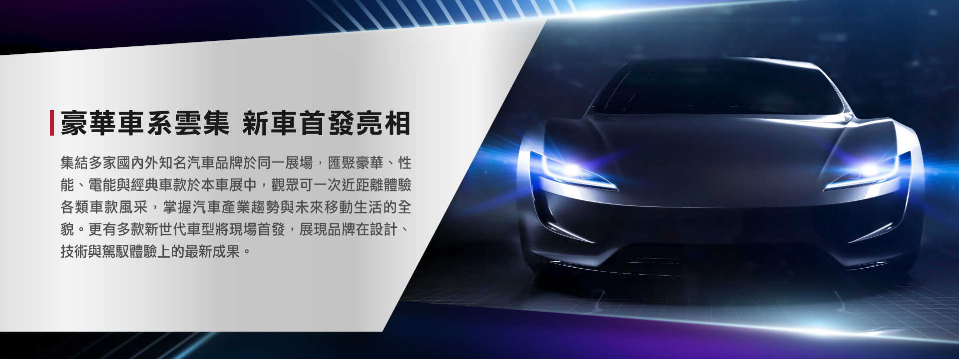 集結多家國內外知名汽車品牌於同一展場，匯聚豪華、性能、電能與經典車款於本車展中，觀眾可一次近距離體驗各類車款風采，掌握汽車產業趨勢與未來移動生活的全貌。更有多款新世代車型將現場首發，展現品牌在設計、技術與駕馭體驗上的最新成果