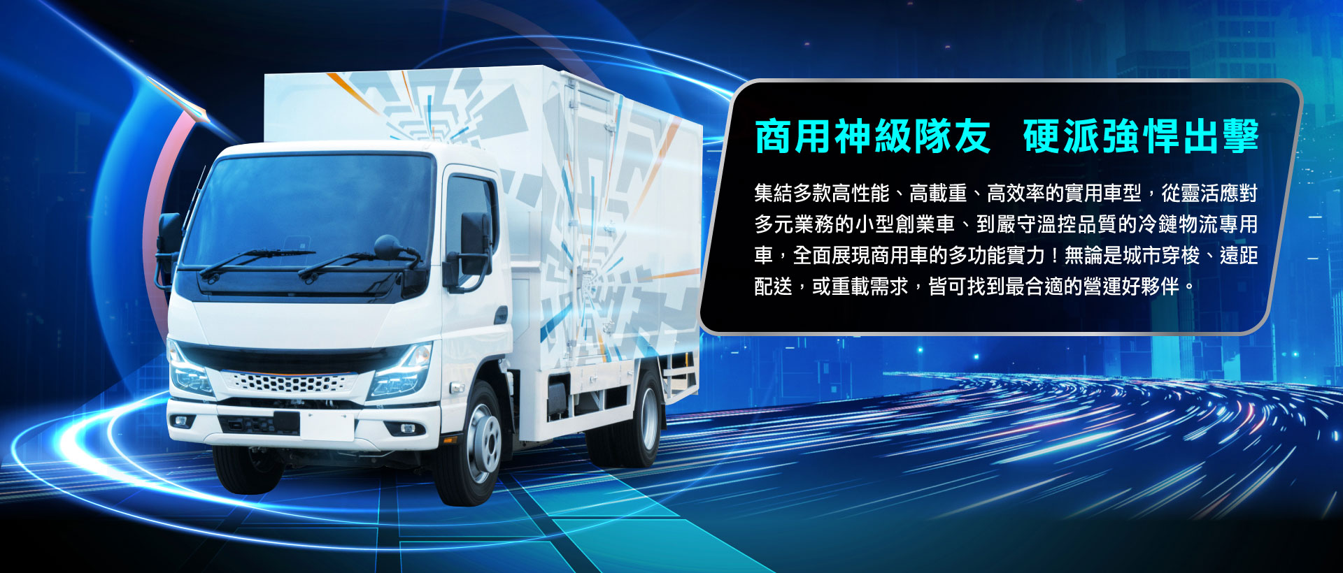 集結多款高性能、高載重、高效率的實用車型，從靈活應對多元業務的小型創業車、到嚴守溫控品質的冷鏈物流專用車，全面展現商用車的多功能實力！無論是城市穿梭、遠距配送，或重載需求，皆可找到最合適的營運好夥伴。